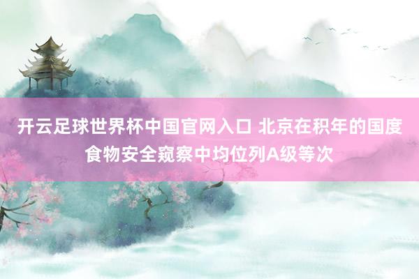 开云足球世界杯中国官网入口 北京在积年的国度食物安全窥察中均位列A级等次