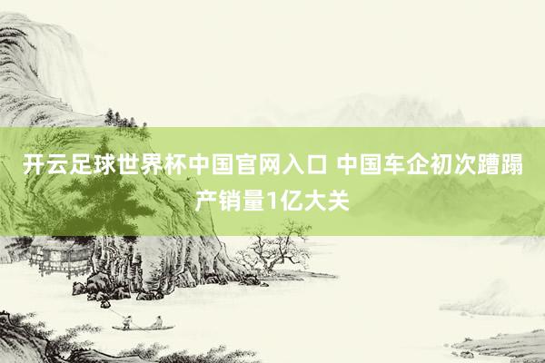 开云足球世界杯中国官网入口 中国车企初次蹧蹋产销量1亿大关