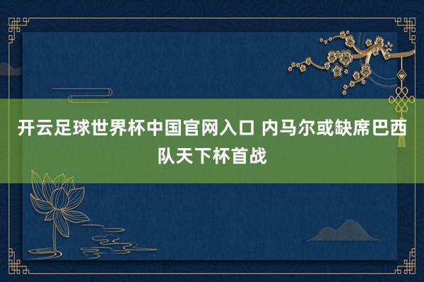 开云足球世界杯中国官网入口 内马尔或缺席巴西队天下杯首战