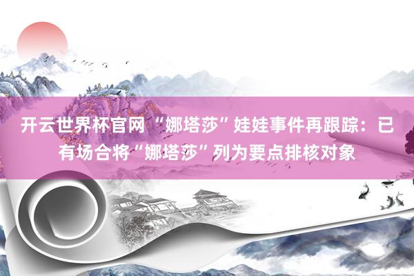 开云世界杯官网 “娜塔莎”娃娃事件再跟踪：已有场合将“娜塔莎”列为要点排核对象