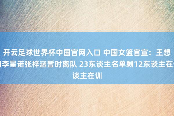 开云足球世界杯中国官网入口 中国女篮官宣：王想雨李星诺张梓涵暂时离队 23东谈主名单剩12东谈主在训