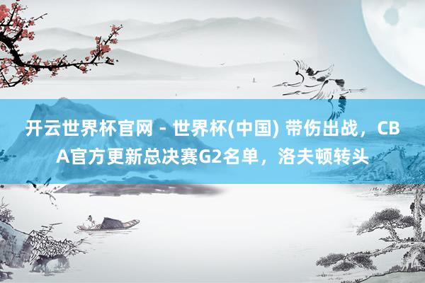 开云世界杯官网 - 世界杯(中国) 带伤出战，CBA官方更新总决赛G2名单，洛夫顿转头
