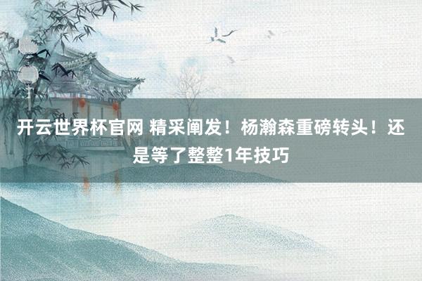 开云世界杯官网 精采阐发！杨瀚森重磅转头！还是等了整整1年技巧