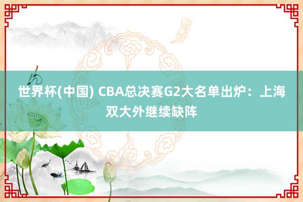世界杯(中国) CBA总决赛G2大名单出炉：上海双大外继续缺阵