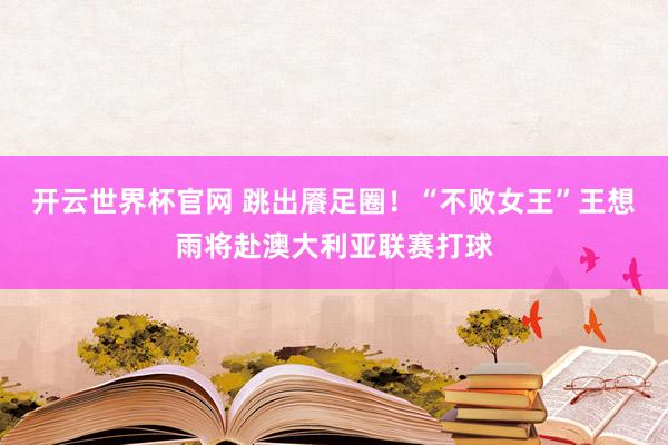 开云世界杯官网 跳出餍足圈!“不败女王”王想雨将赴澳大利亚联赛打球