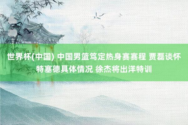 世界杯(中国) 中国男篮笃定热身赛赛程 贾磊谈怀特塞德具体情况 徐杰将出洋特训