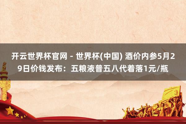 开云世界杯官网 - 世界杯(中国) 酒价内参5月29日价钱发布：五粮液普五八代着落1元/瓶