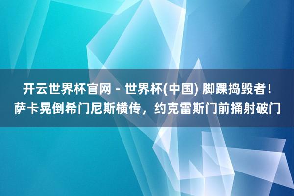 开云世界杯官网 - 世界杯(中国) 脚踝捣毁者！萨卡晃倒希门尼斯横传，约克雷斯门前捅射破门