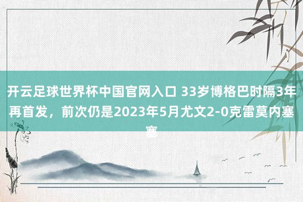 开云足球世界杯中国官网入口 33岁博格巴时隔3年再首发，前次仍是2023年5月尤文2-0克雷莫内塞