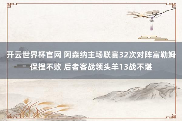 开云世界杯官网 阿森纳主场联赛32次对阵富勒姆保捏不败 后者客战领头羊13战不堪