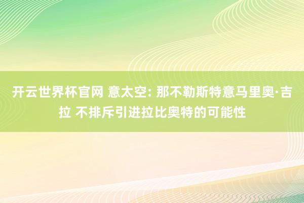 开云世界杯官网 意太空: 那不勒斯特意马里奥·吉拉 不排斥引进拉比奥特的可能性