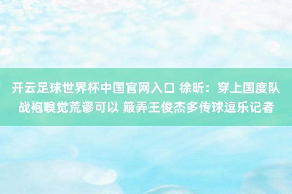 开云足球世界杯中国官网入口 徐昕：穿上国度队战袍嗅觉荒谬可以 簸弄王俊杰多传球逗乐记者