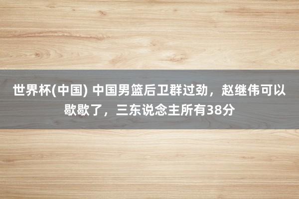世界杯(中国) 中国男篮后卫群过劲,赵继伟可以歇歇了,三东说念主所有38分