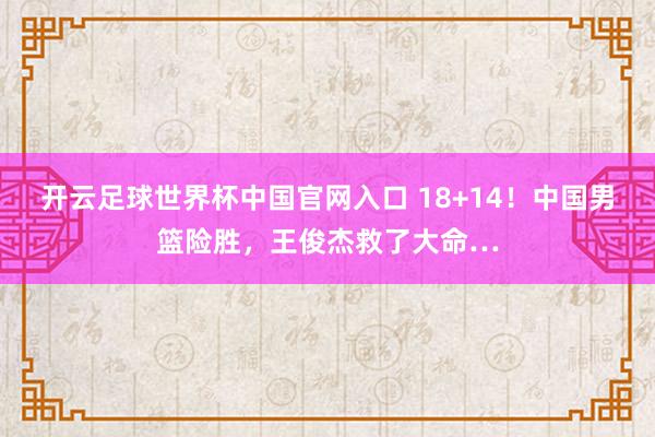 开云足球世界杯中国官网入口 18+14！中国男篮险胜，王俊杰救了大命…