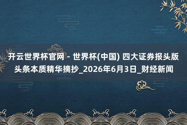 开云世界杯官网 - 世界杯(中国) 四大证券报头版头条本质精华摘抄_2026年6月3日_财经新闻