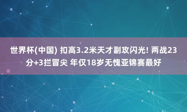 世界杯(中国) 扣高3.2米天才副攻闪光! 两战23分+3拦冒尖 年仅18岁无愧亚锦赛最好