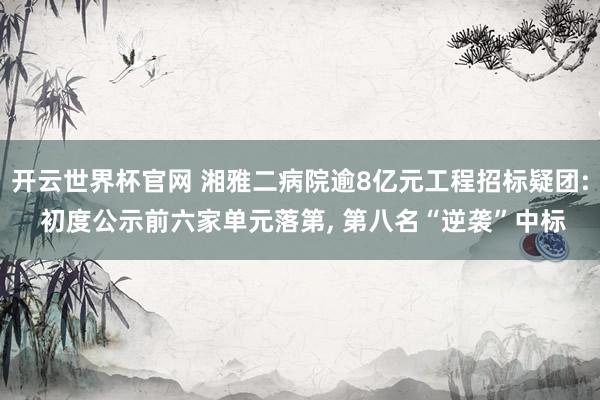 开云世界杯官网 湘雅二病院逾8亿元工程招标疑团: 初度公示前六家单元落第， 第八名“逆袭”中标