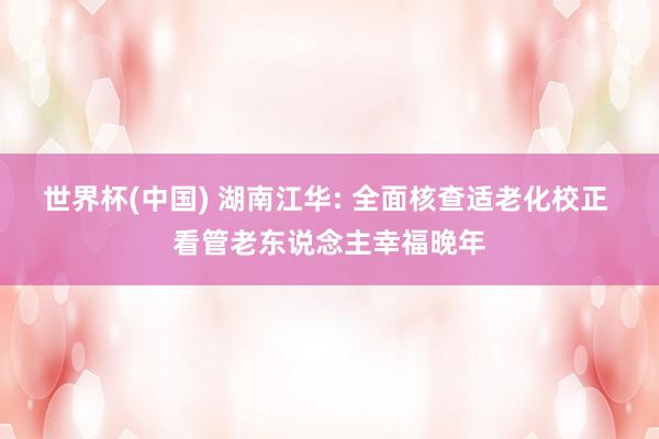 世界杯(中国) 湖南江华: 全面核查适老化校正 看管老东说念主幸福晚年