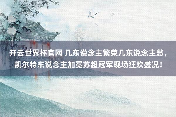 开云世界杯官网 几东说念主繁荣几东说念主愁，凯尔特东说念主加冕苏超冠军现场狂欢盛况！