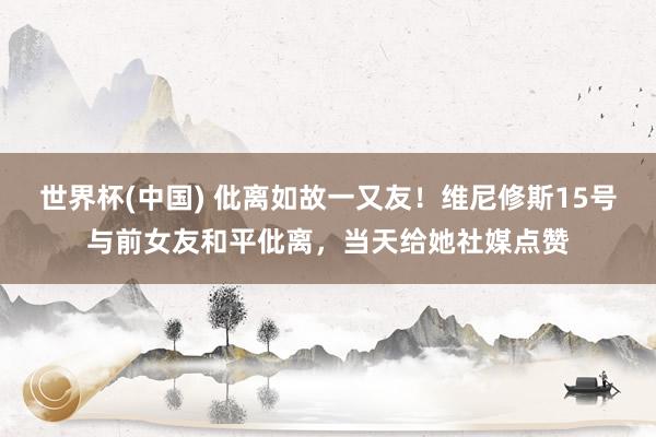 世界杯(中国) 仳离如故一又友！维尼修斯15号与前女友和平仳离，当天给她社媒点赞