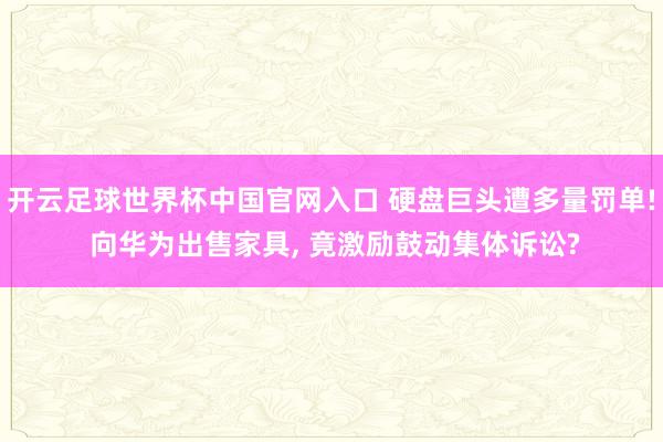开云足球世界杯中国官网入口 硬盘巨头遭多量罚单! 向华为出售家具， 竟激励鼓动集体诉讼?
