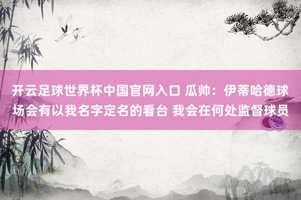开云足球世界杯中国官网入口 瓜帅：伊蒂哈德球场会有以我名字定名的看台 我会在何处监督球员