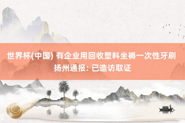 世界杯(中国) 有企业用回收塑料坐褥一次性牙刷 扬州通报: 已造访取证