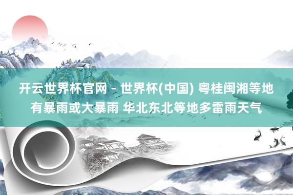 开云世界杯官网 - 世界杯(中国) 粤桂闽湘等地有暴雨或大暴雨 华北东北等地多雷雨天气