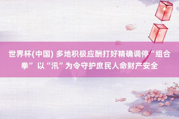 世界杯(中国) 多地积极应酬打好精确调停“组合拳” 以“汛”为令守护庶民人命财产安全