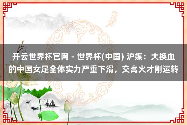 开云世界杯官网 - 世界杯(中国) 沪媒：大换血的中国女足全体实力严重下滑，交膏火才刚运转