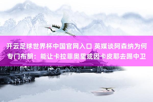 开云足球世界杯中国官网入口 英媒谈阿森纳为何专门布朗：能让卡拉菲奥里或因卡皮耶去踢中卫