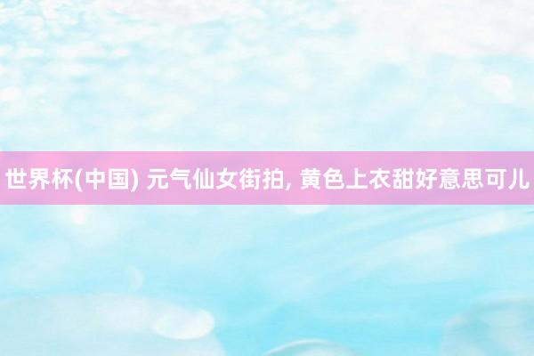世界杯(中国) 元气仙女街拍， 黄色上衣甜好意思可儿