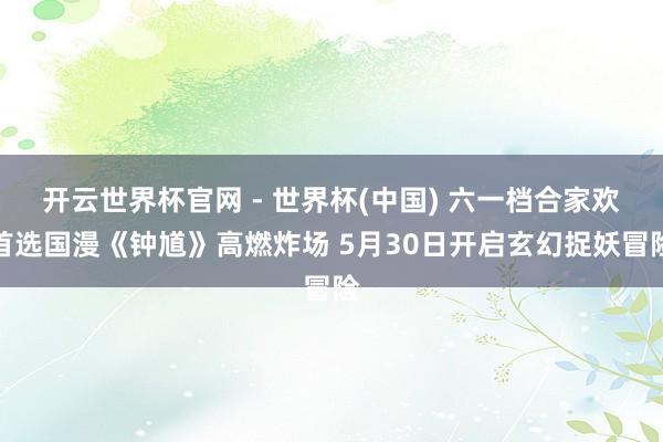 开云世界杯官网 - 世界杯(中国) 六一档合家欢首选国漫《钟馗》高燃炸场 5月30日开启玄幻捉妖冒险
