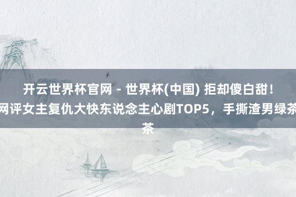 开云世界杯官网 - 世界杯(中国) 拒却傻白甜!网评女主复仇大快东说念主心剧TOP5,手撕渣男绿茶