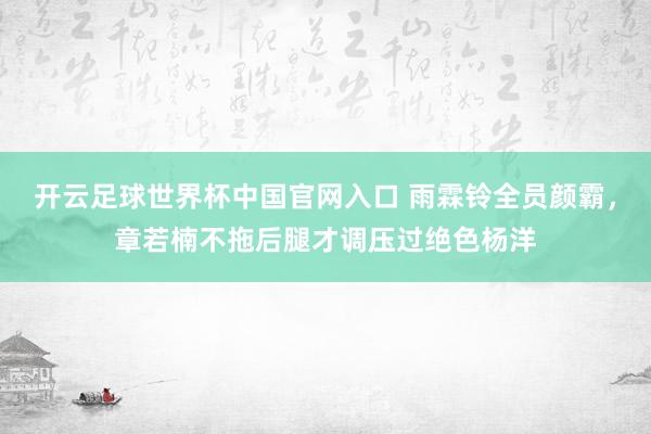 开云足球世界杯中国官网入口 雨霖铃全员颜霸,章若楠不拖后腿才调压过绝色杨洋