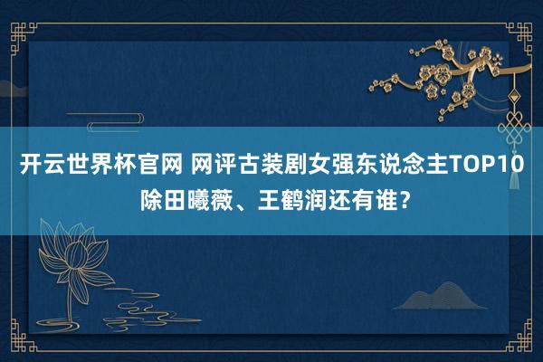 开云世界杯官网 网评古装剧女强东说念主TOP10 除田曦薇、王鹤润还有谁？