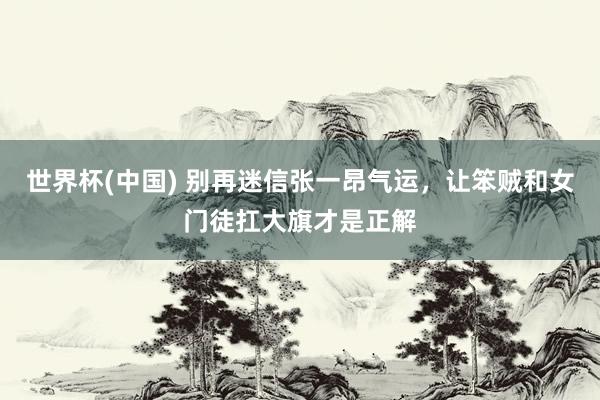 世界杯(中国) 别再迷信张一昂气运，让笨贼和女门徒扛大旗才是正解