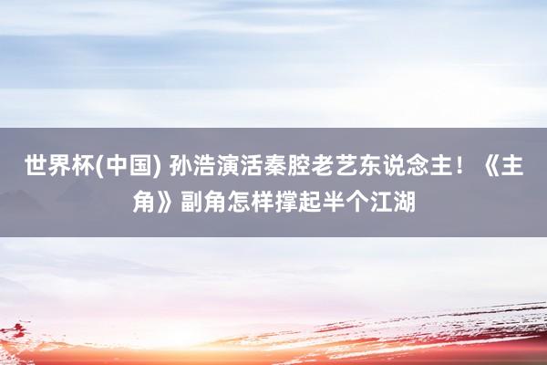 世界杯(中国) 孙浩演活秦腔老艺东说念主！《主角》副角怎样撑起半个江湖