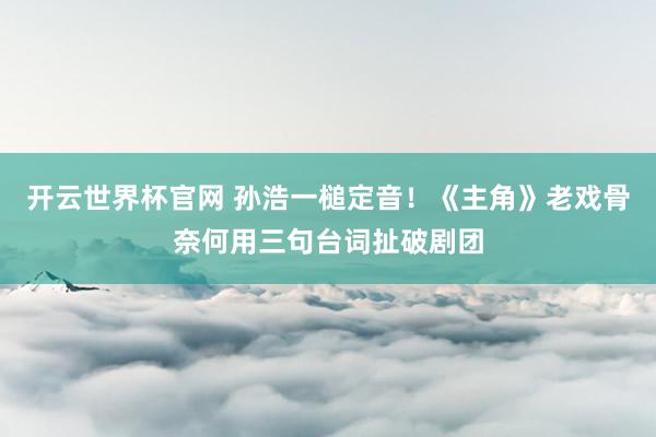开云世界杯官网 孙浩一槌定音!《主角》老戏骨奈何用三句台词扯破剧团