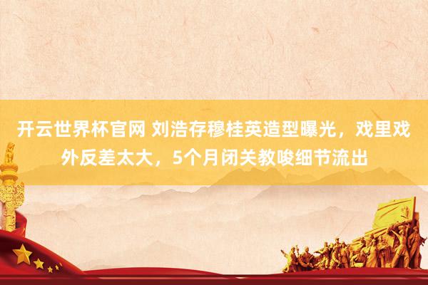 开云世界杯官网 刘浩存穆桂英造型曝光，戏里戏外反差太大，5个月闭关教唆细节流出