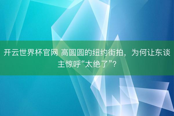 开云世界杯官网 高圆圆的纽约街拍，为何让东谈主惊呼“太绝了”？