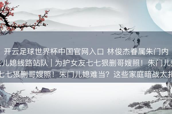 开云足球世界杯中国官网入口 林俊杰眷属朱门内斗神话发酵，母亲取关儿媳线路站队 | 为护女友七七狠删哥嫂照！朱门儿媳难当？这些家庭暗战太扎心