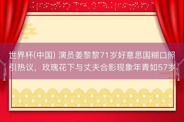 世界杯(中国) 演员姜黎黎71岁好意思国糊口照引热议，玫瑰花下与丈夫合影现象年青如57岁