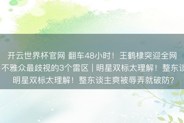 开云世界杯官网 翻车48小时!王鹤棣突迎全网骂潮?因为他踩中了不雅众最歧视的3个雷区 | 明星双标太理解!整东谈主爽被辱弄就破防?