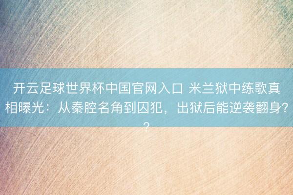 开云足球世界杯中国官网入口 米兰狱中练歌真相曝光：从秦腔名角到囚犯，出狱后能逆袭翻身？