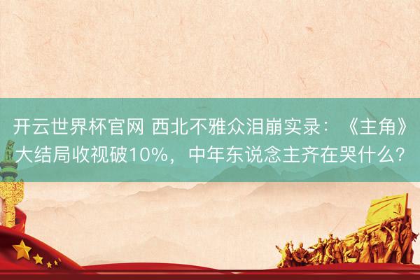 开云世界杯官网 西北不雅众泪崩实录：《主角》大结局收视破10%，中年东说念主齐在哭什么？