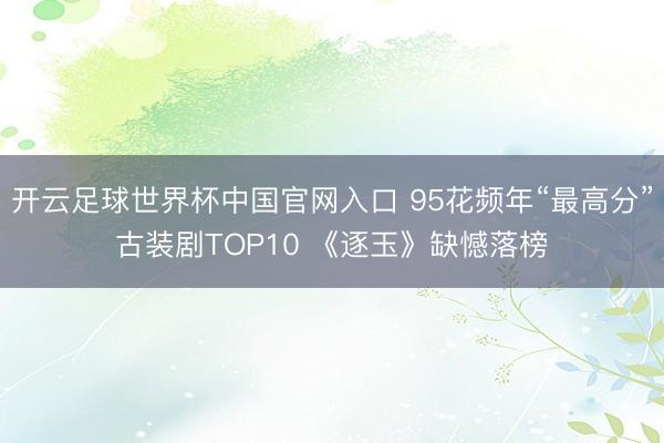 开云足球世界杯中国官网入口 95花频年“最高分”古装剧TOP10 《逐玉》缺憾落榜