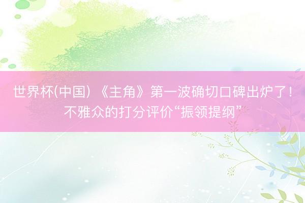 世界杯(中国) 《主角》第一波确切口碑出炉了！不雅众的打分评价“振领提纲”