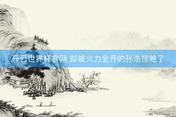 开云世界杯官网 却被火力全开的孙浩惊艳了