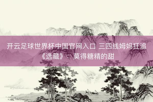 开云足球世界杯中国官网入口 三四线姆妈狂追《选藏》：莫得糖精的甜